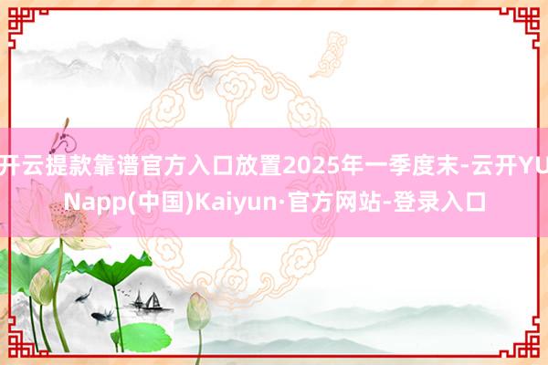 开云提款靠谱官方入口放置2025年一季度末-云开YUNapp(中国)Kaiyun·官方网站-登录入口