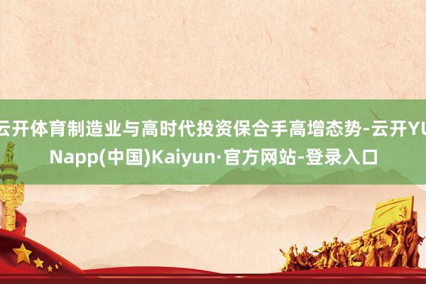 云开体育制造业与高时代投资保合手高增态势-云开YUNapp(中国)Kaiyun·官方网站-登录入口