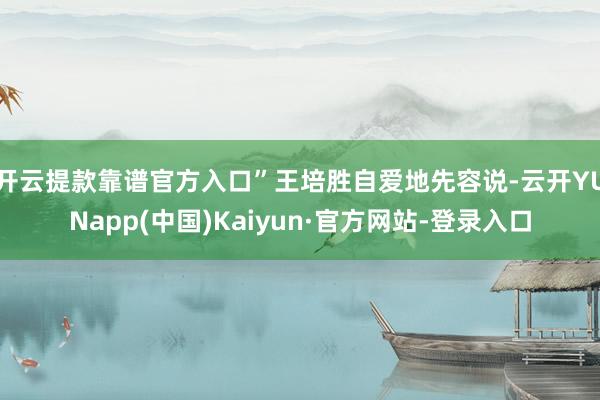 开云提款靠谱官方入口”王培胜自爱地先容说-云开YUNapp(中国)Kaiyun·官方网站-登录入口