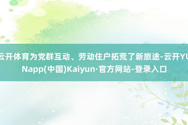 云开体育为党群互动、劳动住户拓荒了新旅途-云开YUNapp(中国)Kaiyun·官方网站-登录入口