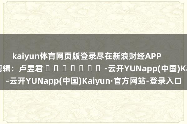 kaiyun体育网页版登录尽在新浪财经APP            						职守剪辑：卢昱君 							-云开YUNapp(中国)Kaiyun·官方网站-登录入口