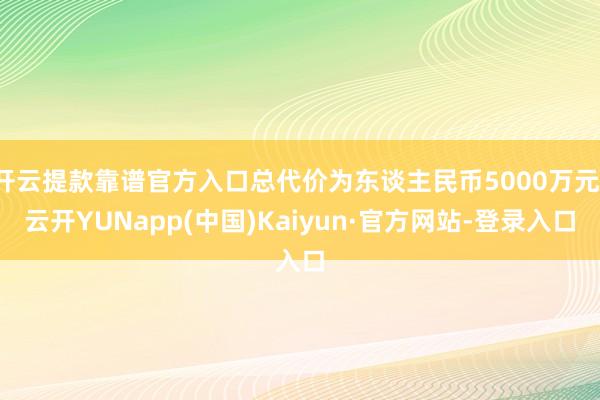 开云提款靠谱官方入口总代价为东谈主民币5000万元-云开YUNapp(中国)Kaiyun·官方网站-登录入口