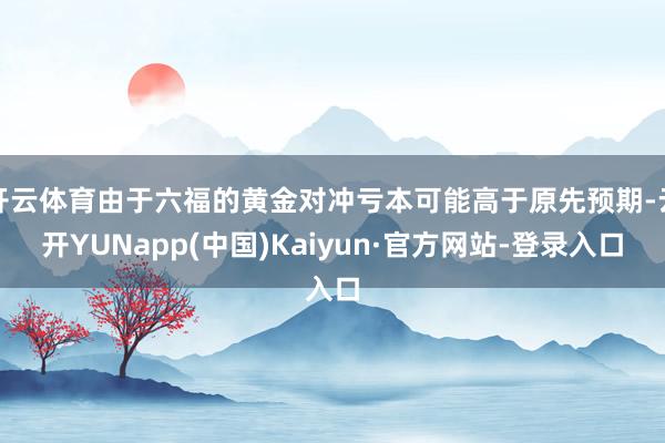 开云体育由于六福的黄金对冲亏本可能高于原先预期-云开YUNapp(中国)Kaiyun·官方网站-登录入口