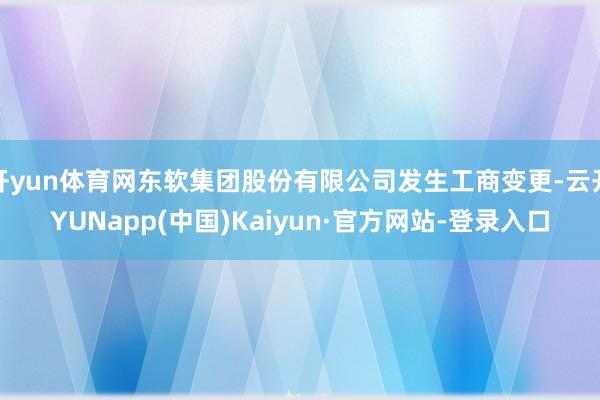 开yun体育网东软集团股份有限公司发生工商变更-云开YUNapp(中国)Kaiyun·官方网站-登录入口