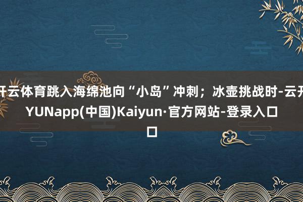 开云体育跳入海绵池向“小岛”冲刺；冰壶挑战时-云开YUNapp(中国)Kaiyun·官方网站-登录入口