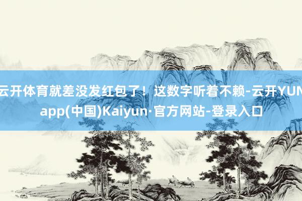 云开体育就差没发红包了！这数字听着不赖-云开YUNapp(中国)Kaiyun·官方网站-登录入口