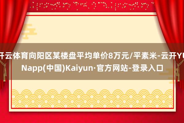 开云体育向阳区某楼盘平均单价8万元/平素米-云开YUNapp(中国)Kaiyun·官方网站-登录入口