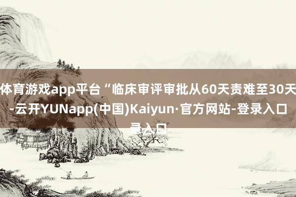 体育游戏app平台“临床审评审批从60天责难至30天-云开YUNapp(中国)Kaiyun·官方网站-登录入口