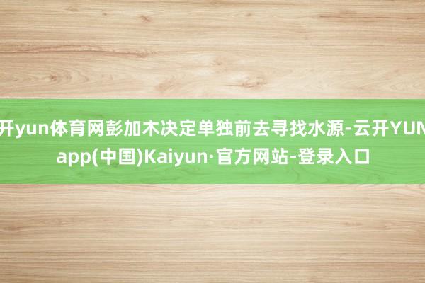 开yun体育网彭加木决定单独前去寻找水源-云开YUNapp(中国)Kaiyun·官方网站-登录入口