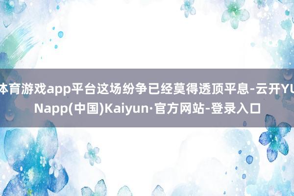 体育游戏app平台这场纷争已经莫得透顶平息-云开YUNapp(中国)Kaiyun·官方网站-登录入口