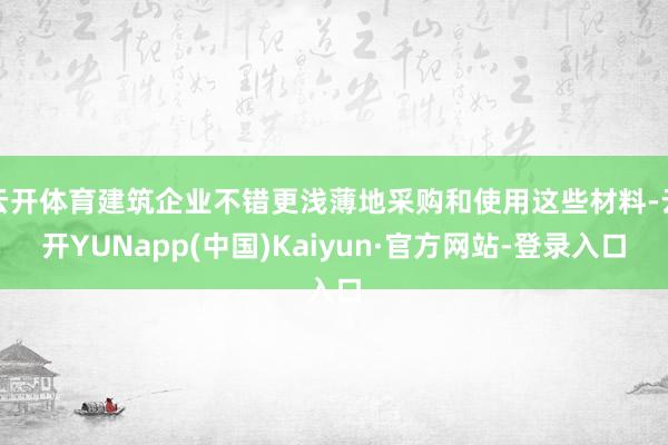 云开体育建筑企业不错更浅薄地采购和使用这些材料-云开YUNapp(中国)Kaiyun·官方网站-登录入口