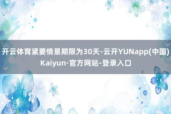 开云体育紧要情景期限为30天-云开YUNapp(中国)Kaiyun·官方网站-登录入口