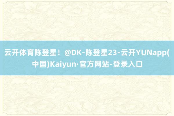 云开体育陈登星！@DK-陈登星23-云开YUNapp(中国)Kaiyun·官方网站-登录入口