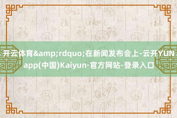 开云体育”在新闻发布会上-云开YUNapp(中国)Kaiyun·官方网站-登录入口