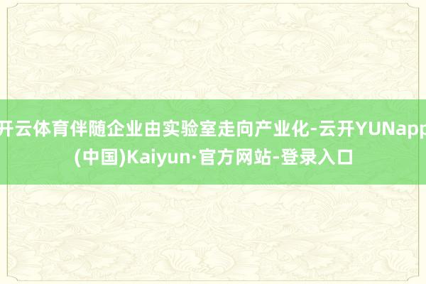 开云体育伴随企业由实验室走向产业化-云开YUNapp(中国)Kaiyun·官方网站-登录入口