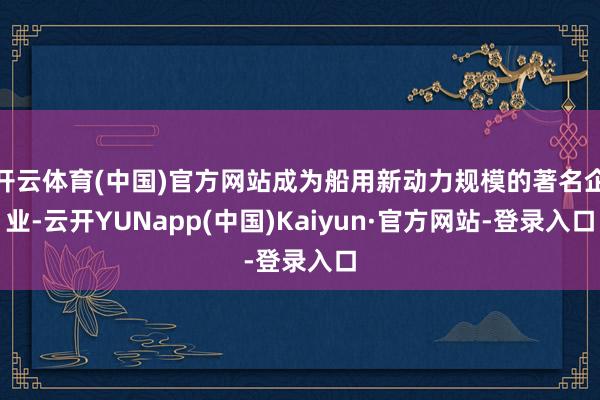 开云体育(中国)官方网站成为船用新动力规模的著名企业-云开YUNapp(中国)Kaiyun·官方网站-登录入口