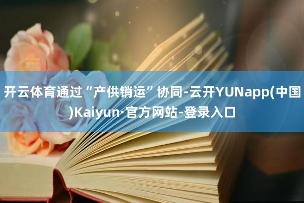 开云体育通过“产供销运”协同-云开YUNapp(中国)Kaiyun·官方网站-登录入口