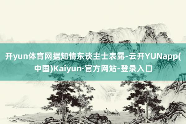 开yun体育网　　据知情东谈主士表露-云开YUNapp(中国)Kaiyun·官方网站-登录入口