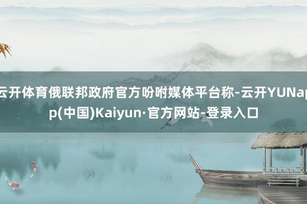 云开体育俄联邦政府官方吩咐媒体平台称-云开YUNapp(中国)Kaiyun·官方网站-登录入口