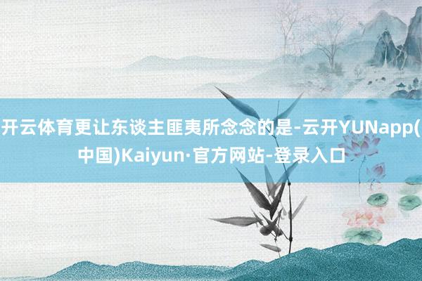 开云体育更让东谈主匪夷所念念的是-云开YUNapp(中国)Kaiyun·官方网站-登录入口