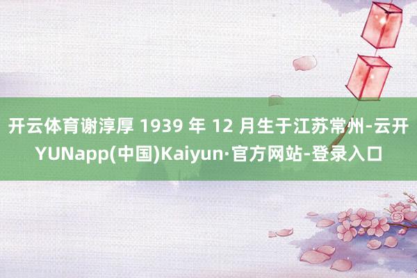 开云体育谢淳厚 1939 年 12 月生于江苏常州-云开YUNapp(中国)Kaiyun·官方网站-登录入口