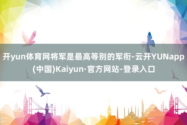 开yun体育网将军是最高等别的军衔-云开YUNapp(中国)Kaiyun·官方网站-登录入口