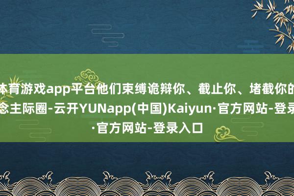 体育游戏app平台他们束缚诡辩你、截止你、堵截你的东说念主际圈-云开YUNapp(中国)Kaiyun·官方网站-登录入口