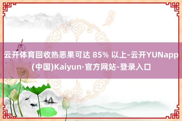 云开体育回收热恶果可达 85% 以上-云开YUNapp(中国)Kaiyun·官方网站-登录入口