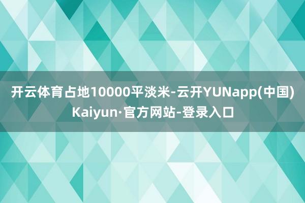 开云体育占地10000平淡米-云开YUNapp(中国)Kaiyun·官方网站-登录入口