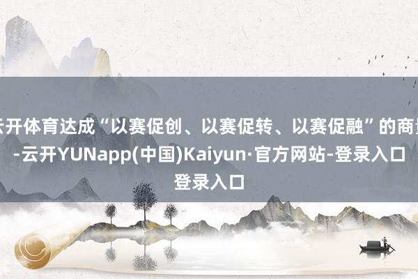 云开体育达成“以赛促创、以赛促转、以赛促融”的商量-云开YUNapp(中国)Kaiyun·官方网站-登录入口