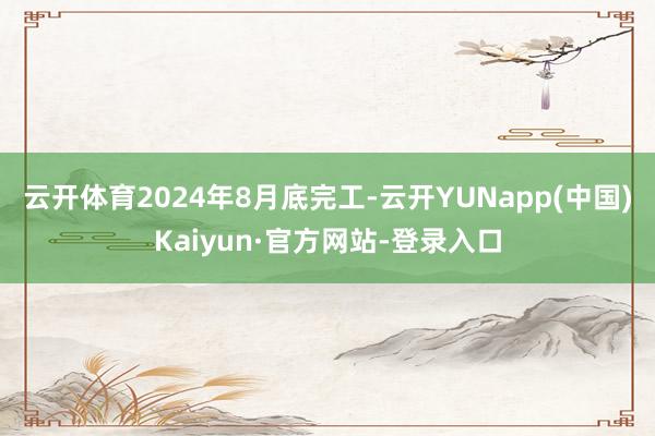 云开体育2024年8月底完工-云开YUNapp(中国)Kaiyun·官方网站-登录入口