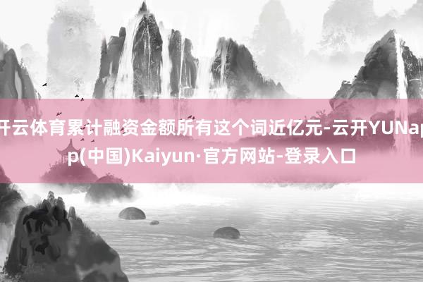 开云体育累计融资金额所有这个词近亿元-云开YUNapp(中国)Kaiyun·官方网站-登录入口