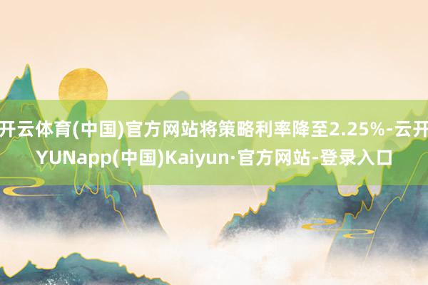 开云体育(中国)官方网站将策略利率降至2.25%-云开YUNapp(中国)Kaiyun·官方网站-登录入口