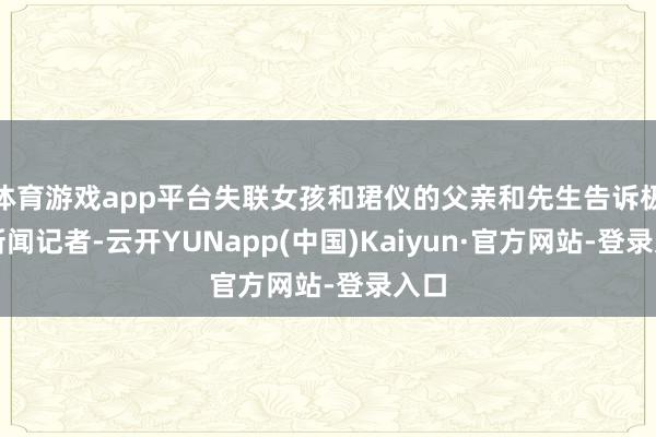 体育游戏app平台失联女孩和珺仪的父亲和先生告诉极目新闻记者-云开YUNapp(中国)Kaiyun·官方网站-登录入口