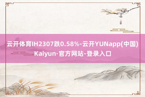 云开体育IH2307跌0.58%-云开YUNapp(中国)Kaiyun·官方网站-登录入口