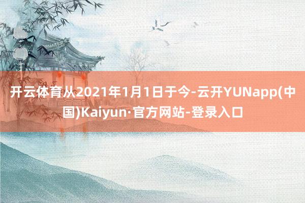 开云体育从2021年1月1日于今-云开YUNapp(中国)Kaiyun·官方网站-登录入口