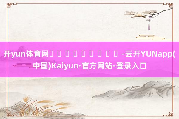 开yun体育网									-云开YUNapp(中国)Kaiyun·官方网站-登录入口