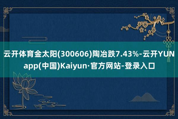 云开体育金太阳(300606)陶冶跌7.43%-云开YUNapp(中国)Kaiyun·官方网站-登录入口