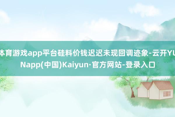体育游戏app平台硅料价钱迟迟未现回调迹象-云开YUNapp(中国)Kaiyun·官方网站-登录入口