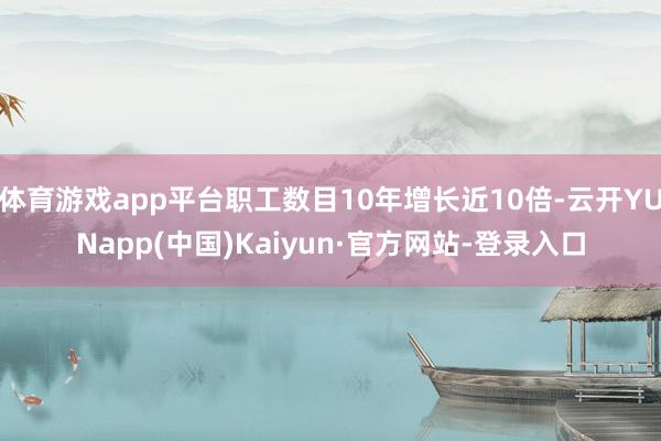 体育游戏app平台职工数目10年增长近10倍-云开YUNapp(中国)Kaiyun·官方网站-登录入口