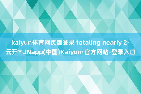 kaiyun体育网页版登录 totaling nearly 2-云开YUNapp(中国)Kaiyun·官方网站-登录入口