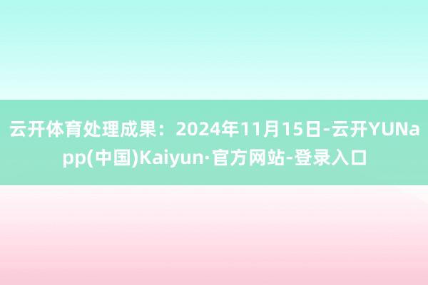 云开体育处理成果：2024年11月15日-云开YUNapp(中国)Kaiyun·官方网站-登录入口