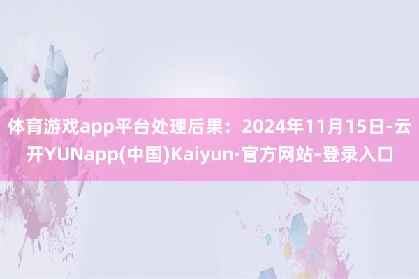 体育游戏app平台处理后果:2024年11月15日-云开YUNapp(中国)Kaiyun·官方网站-登录入口