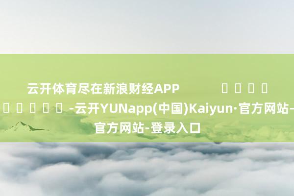 云开体育尽在新浪财经APP            													-云开YUNapp(中国)Kaiyun·官方网站-登录入口