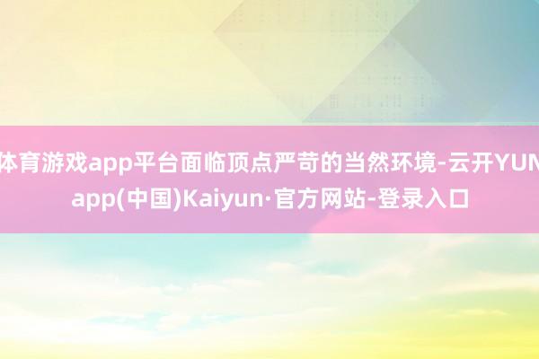 体育游戏app平台面临顶点严苛的当然环境-云开YUNapp(中国)Kaiyun·官方网站-登录入口