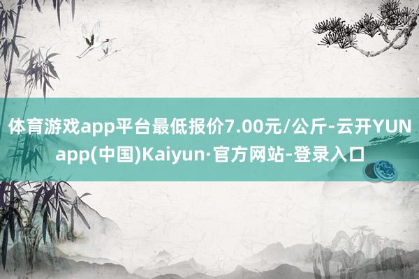 体育游戏app平台最低报价7.00元/公斤-云开YUNapp(中国)Kaiyun·官方网站-登录入口