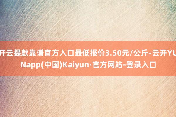 开云提款靠谱官方入口最低报价3.50元/公斤-云开YUNapp(中国)Kaiyun·官方网站-登录入口