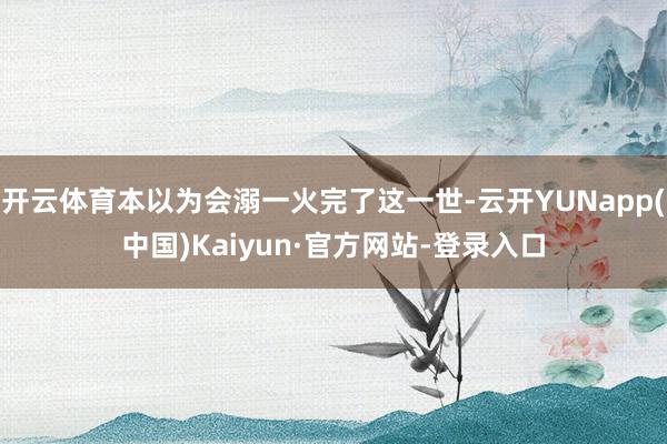 开云体育本以为会溺一火完了这一世-云开YUNapp(中国)Kaiyun·官方网站-登录入口
