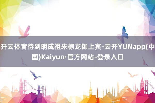 开云体育待到明成祖朱棣龙御上宾-云开YUNapp(中国)Kaiyun·官方网站-登录入口