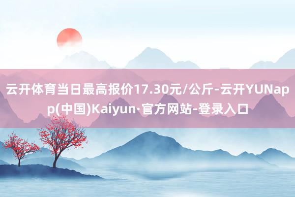 云开体育当日最高报价17.30元/公斤-云开YUNapp(中国)Kaiyun·官方网站-登录入口